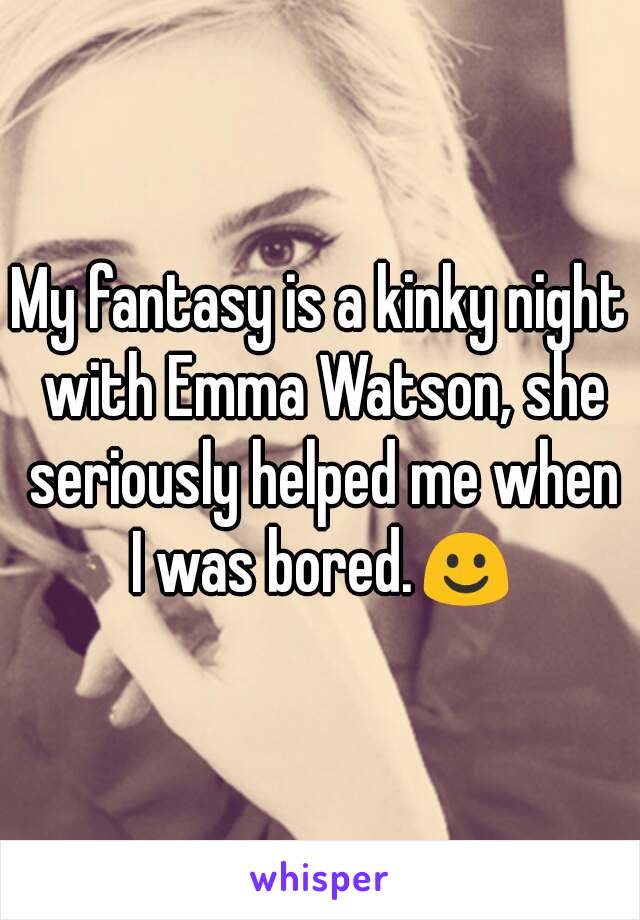 My fantasy is a kinky night with Emma Watson, she seriously helped me when I was bored.☺