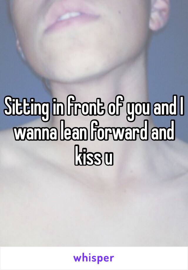 Sitting in front of you and I wanna lean forward and kiss u