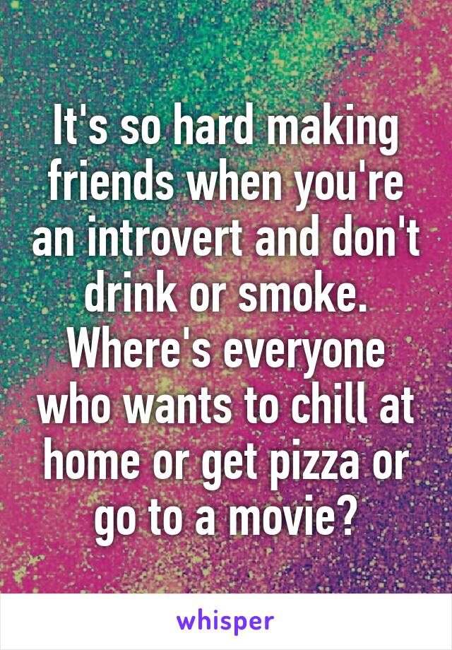 It's so hard making friends when you're an introvert and don't drink or smoke. Where's everyone who wants to chill at home or get pizza or go to a movie?