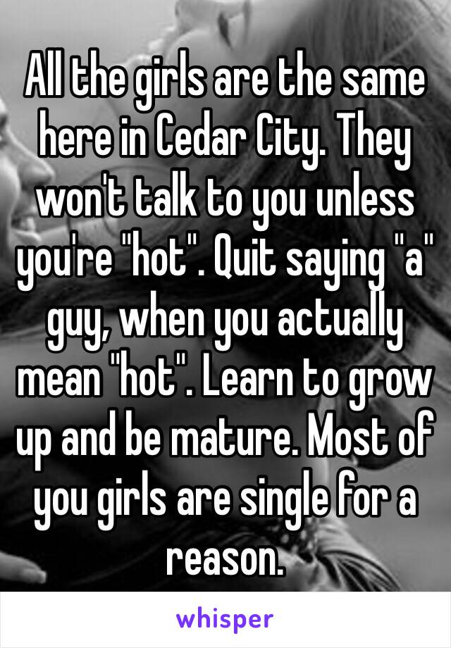 All the girls are the same here in Cedar City. They won't talk to you unless you're "hot". Quit saying "a" guy, when you actually mean "hot". Learn to grow up and be mature. Most of you girls are single for a reason. 
