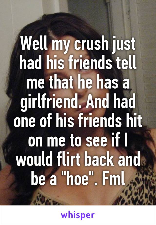 Well my crush just had his friends tell me that he has a girlfriend. And had one of his friends hit on me to see if I would flirt back and be a "hoe". Fml