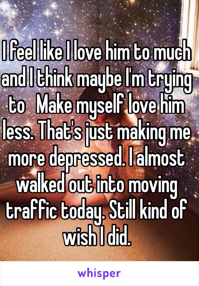 I feel like I love him to much and I think maybe I'm trying to   Make myself love him less. That's just making me more depressed. I almost walked out into moving traffic today. Still kind of wish I did. 