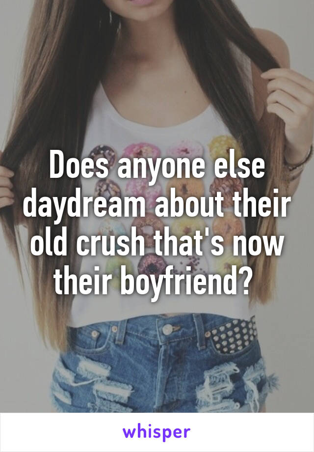 Does anyone else daydream about their old crush that's now their boyfriend? 