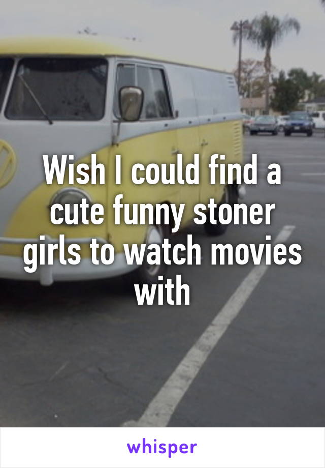 Wish I could find a cute funny stoner girls to watch movies with