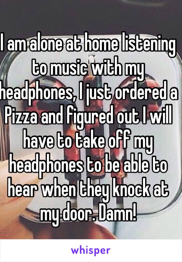 I am alone at home listening to music with my headphones, I just ordered a Pizza and figured out I will have to take off my headphones to be able to hear when they knock at my door. Damn!