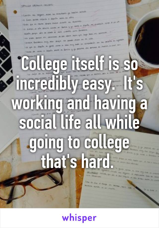 College itself is so incredibly easy.  It's working and having a social life all while going to college that's hard. 