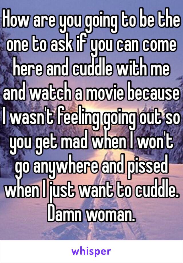 How are you going to be the one to ask if you can come here and cuddle with me and watch a movie because I wasn't feeling going out so you get mad when I won't go anywhere and pissed when I just want to cuddle. Damn woman. 