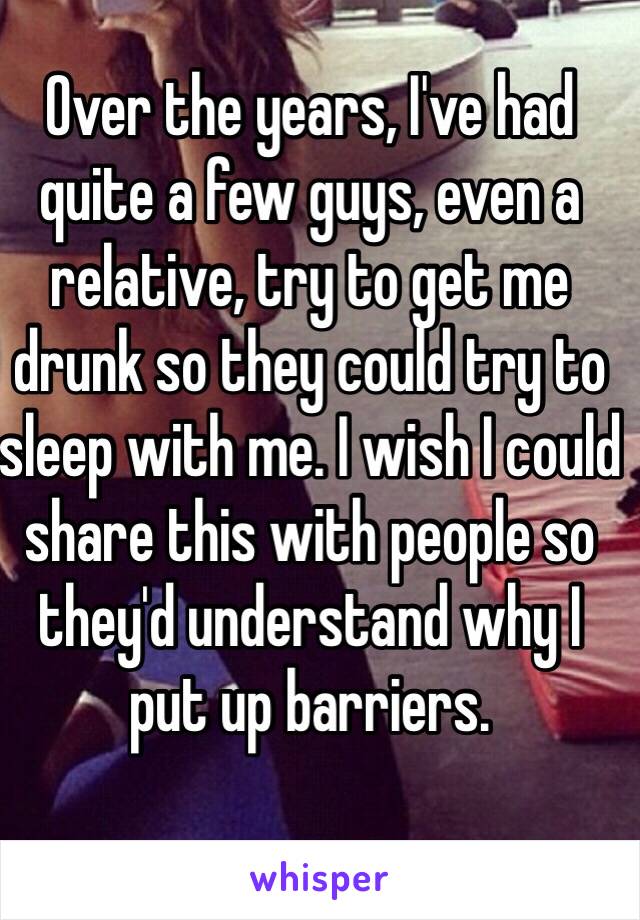 Over the years, I've had quite a few guys, even a relative, try to get me drunk so they could try to sleep with me. I wish I could share this with people so they'd understand why I put up barriers.