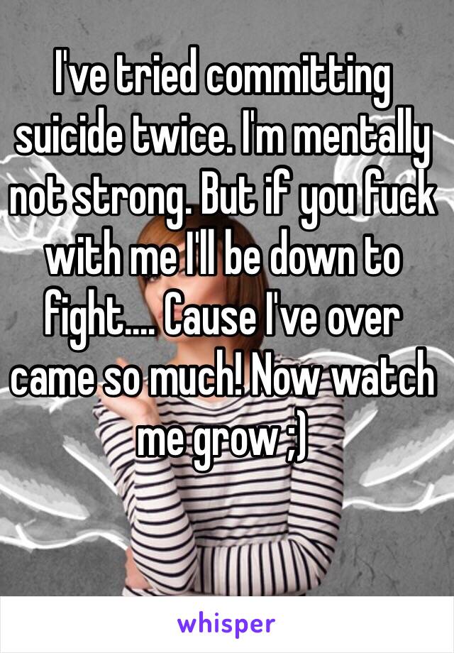 I've tried committing suicide twice. I'm mentally not strong. But if you fuck with me I'll be down to fight.... Cause I've over came so much! Now watch me grow ;) 