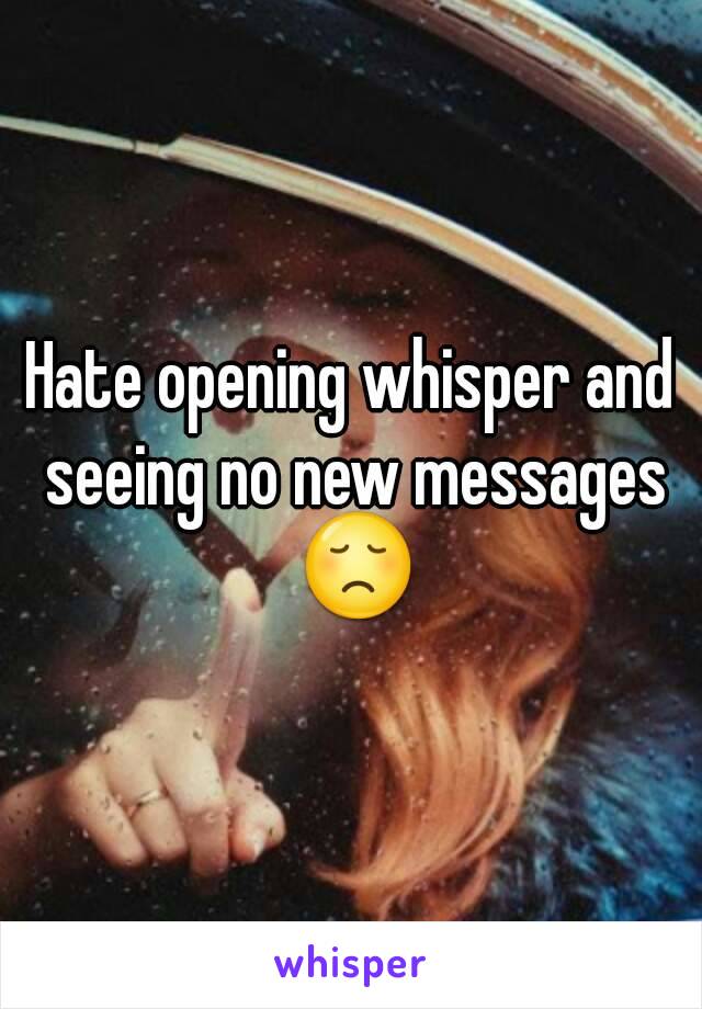 Hate opening whisper and seeing no new messages 😞