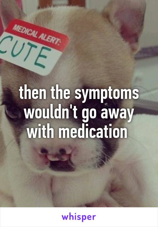 then the symptoms wouldn't go away with medication 