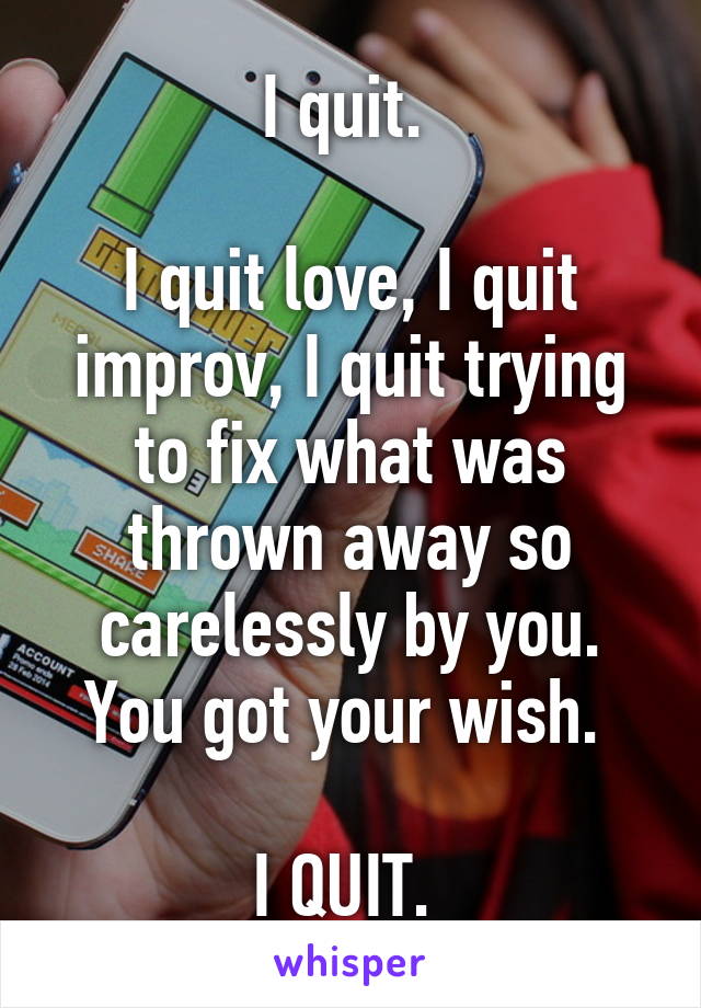 I quit. 

I quit love, I quit improv, I quit trying to fix what was thrown away so carelessly by you. You got your wish. 

I QUIT. 