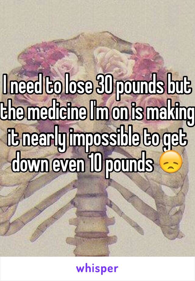 I need to lose 30 pounds but the medicine I'm on is making it nearly impossible to get down even 10 pounds 😞