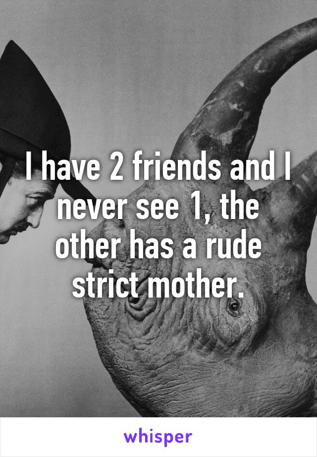 I have 2 friends and I never see 1, the other has a rude strict mother.