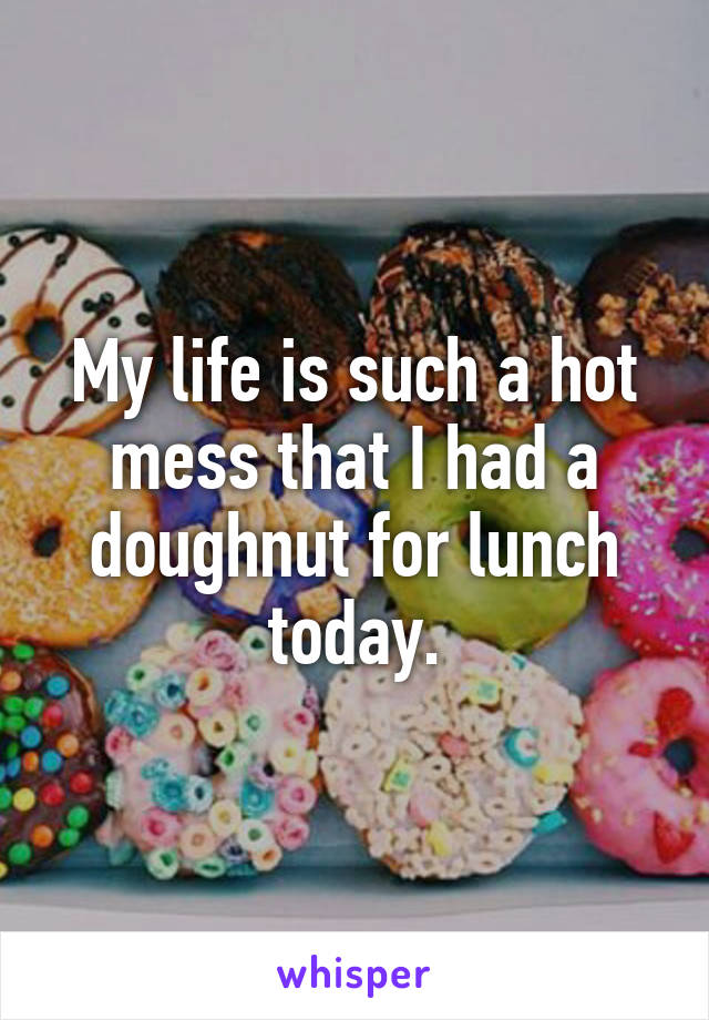 My life is such a hot mess that I had a doughnut for lunch today.