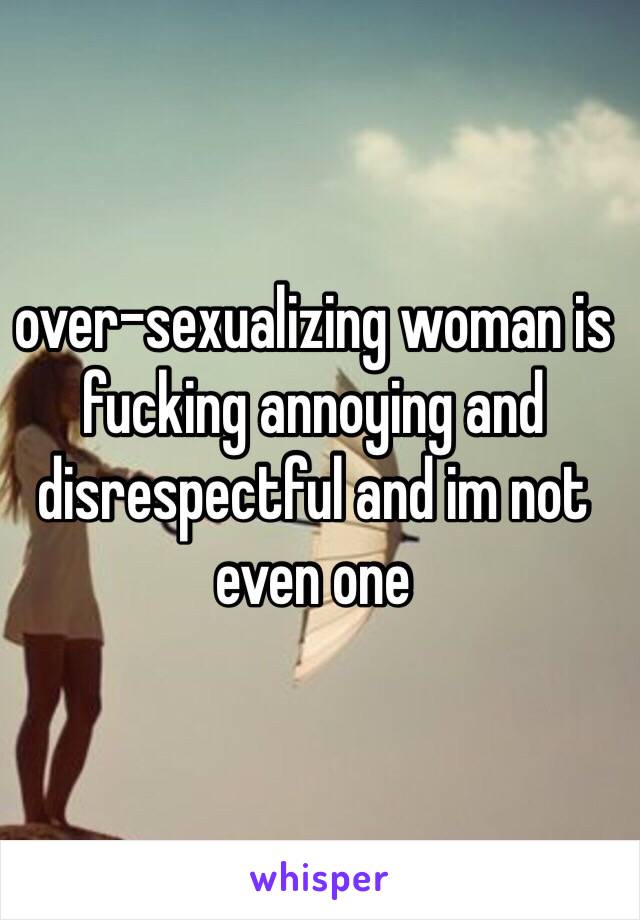 over-sexualizing woman is fucking annoying and disrespectful and im not even one 