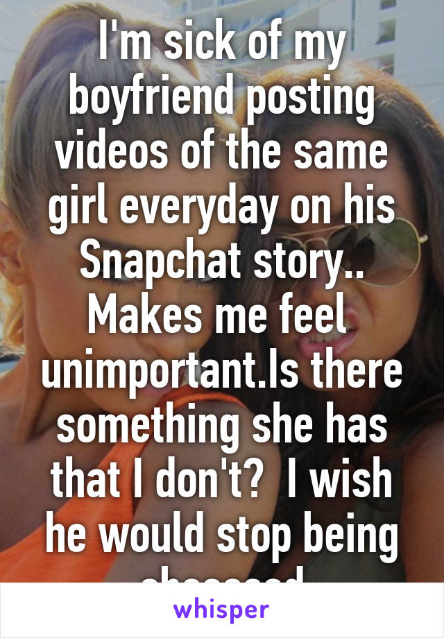I'm sick of my boyfriend posting videos of the same girl everyday on his Snapchat story.. Makes me feel  unimportant.Is there something she has that I don't?  I wish he would stop being obsessed