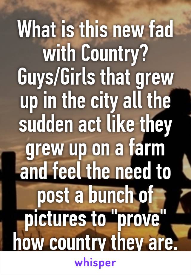 What is this new fad with Country? Guys/Girls that grew up in the city all the sudden act like they grew up on a farm and feel the need to post a bunch of pictures to "prove" how country they are.
