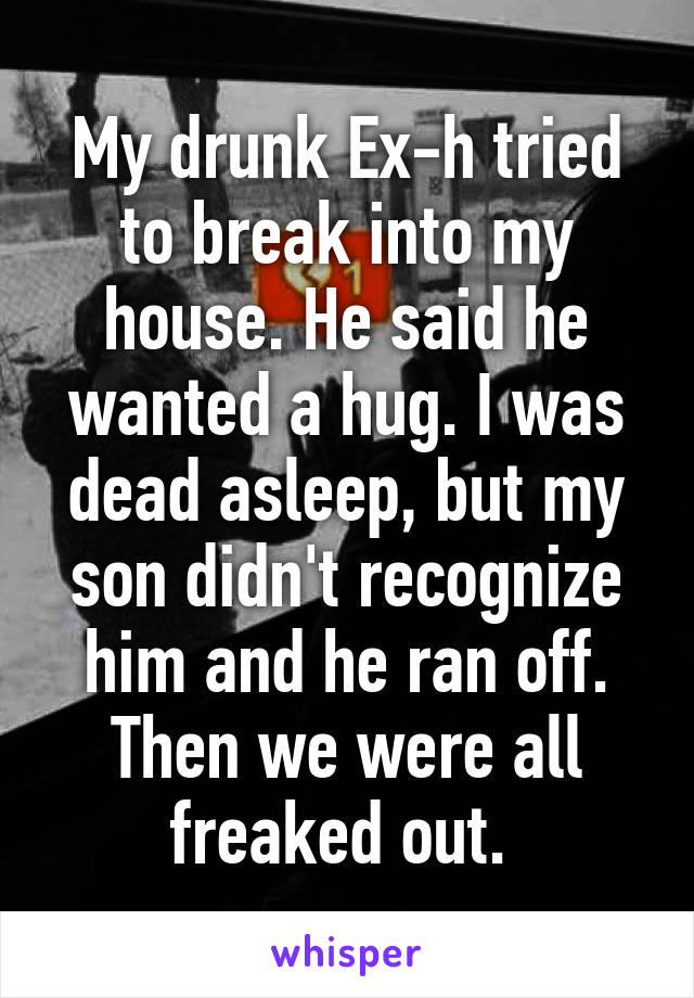 My drunk Ex-h tried to break into my house. He said he wanted a hug. I was dead asleep, but my son didn't recognize him and he ran off. Then we were all freaked out. 