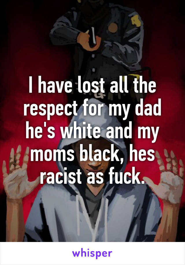 I have lost all the respect for my dad he's white and my moms black, hes racist as fuck.