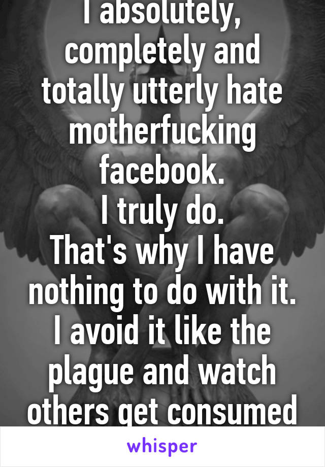 I absolutely, completely and totally utterly hate motherfucking facebook.
I truly do.
That's why I have nothing to do with it. I avoid it like the plague and watch others get consumed by it.