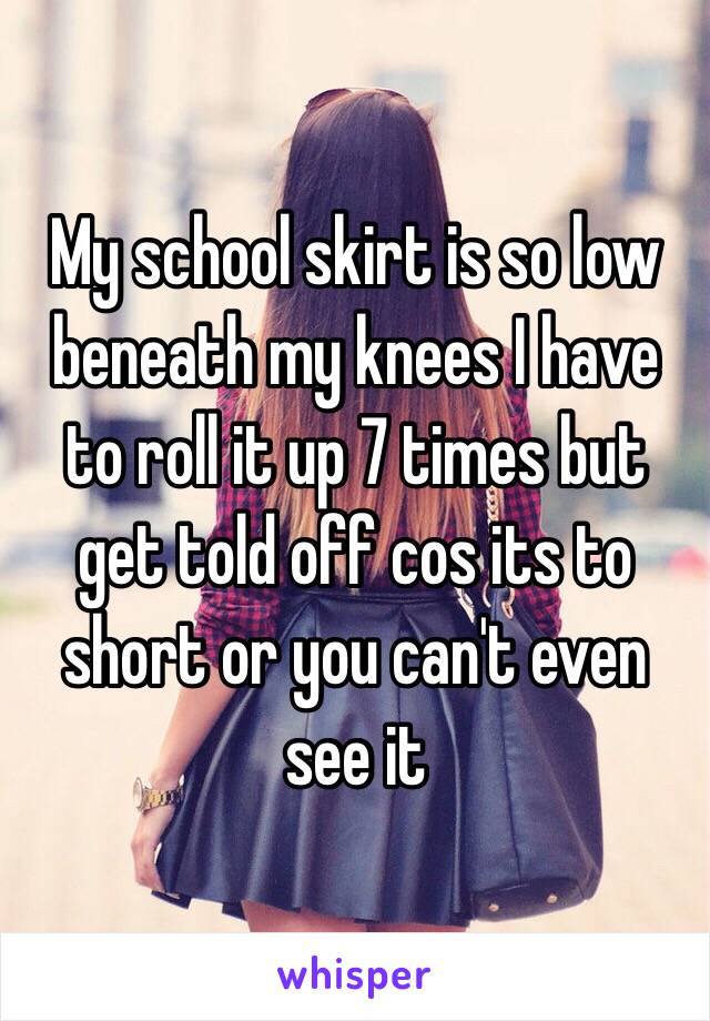 My school skirt is so low beneath my knees I have to roll it up 7 times but get told off cos its to short or you can't even see it