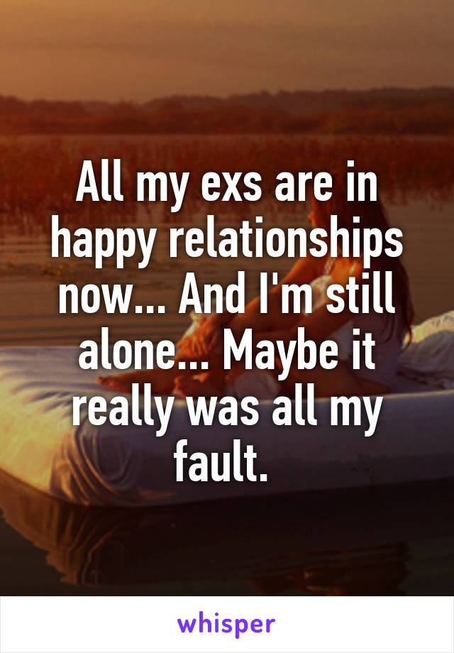 All my exs are in happy relationships now... And I'm still alone... Maybe it really was all my fault. 