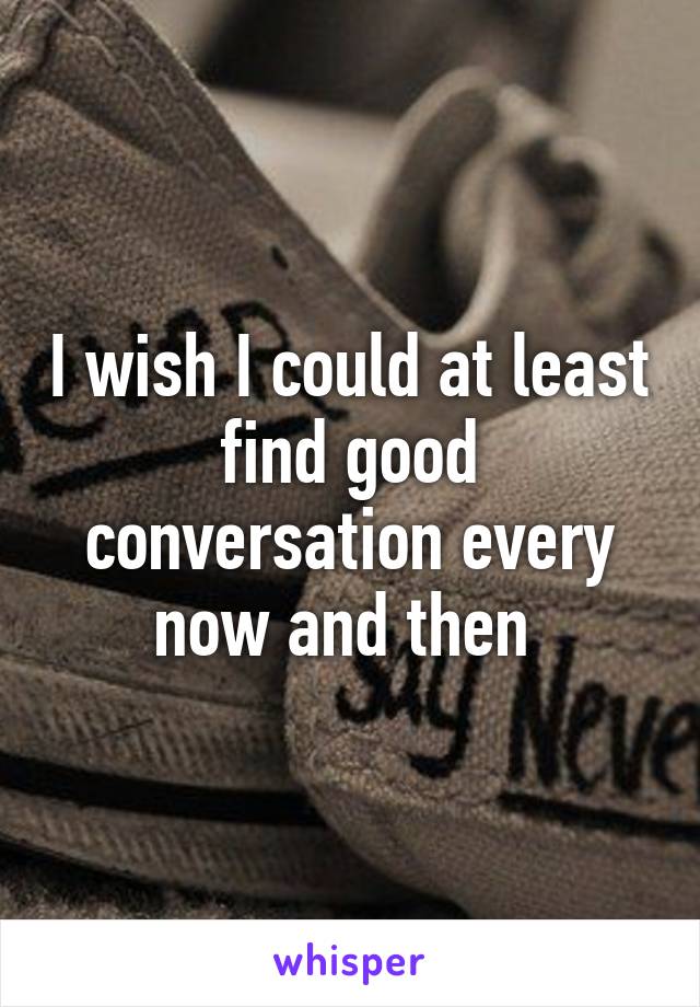 I wish I could at least find good conversation every now and then 