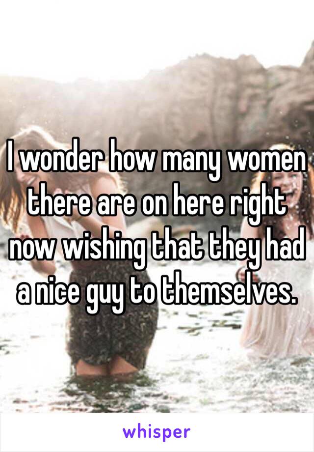 I wonder how many women there are on here right now wishing that they had a nice guy to themselves. 