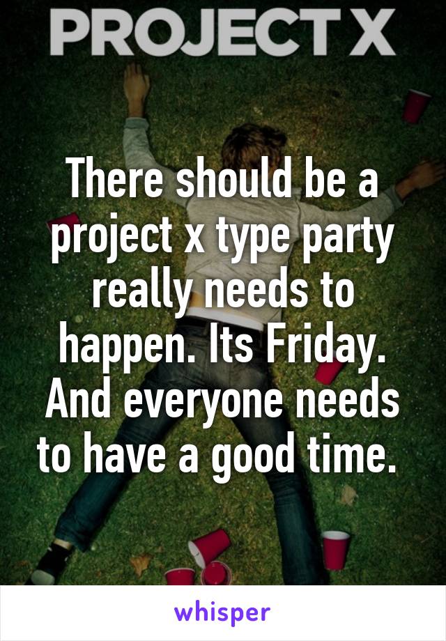 There should be a project x type party really needs to happen. Its Friday. And everyone needs to have a good time. 