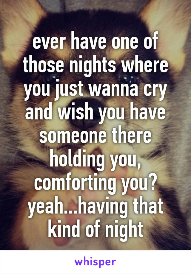 ever have one of those nights where you just wanna cry and wish you have someone there holding you, comforting you? yeah...having that kind of night