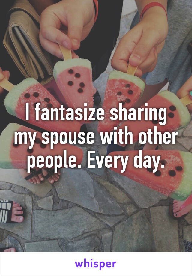 I fantasize sharing my spouse with other people. Every day.