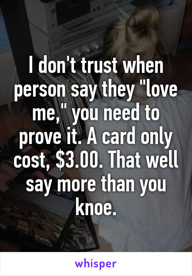 I don't trust when person say they "love me," you need to prove it. A card only cost, $3.00. That well say more than you knoe.