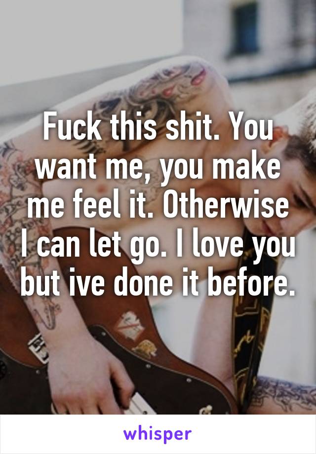 Fuck this shit. You want me, you make me feel it. Otherwise I can let go. I love you but ive done it before. 