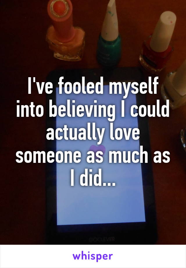 I've fooled myself into believing I could actually love someone as much as I did...