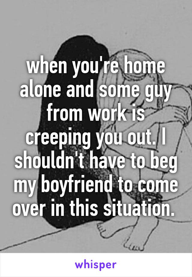 when you're home alone and some guy from work is creeping you out. I shouldn't have to beg my boyfriend to come over in this situation. 