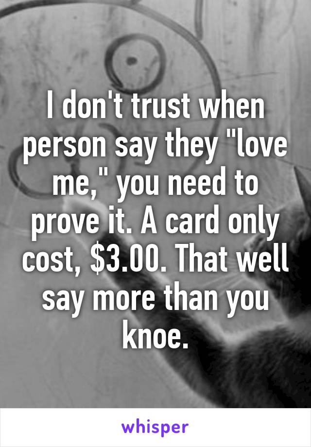 I don't trust when person say they "love me," you need to prove it. A card only cost, $3.00. That well say more than you knoe.