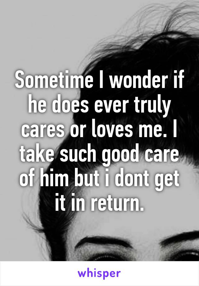 Sometime I wonder if he does ever truly cares or loves me. I take such good care of him but i dont get it in return.