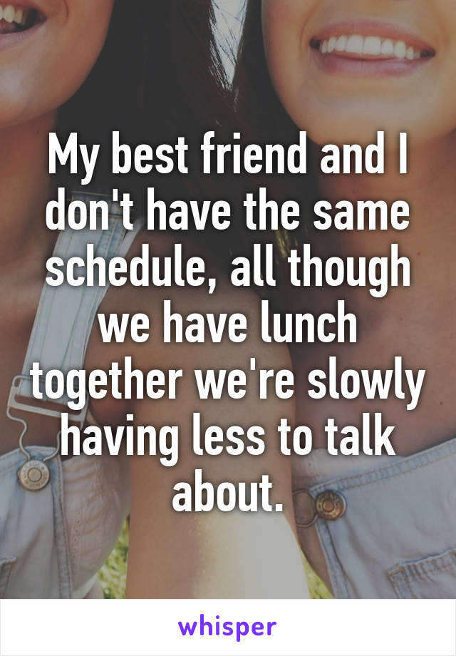 My best friend and I don't have the same schedule, all though we have lunch together we're slowly having less to talk about.