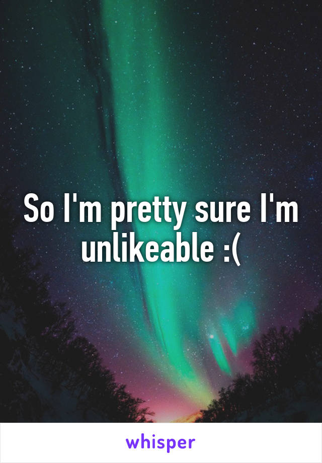 So I'm pretty sure I'm unlikeable :(