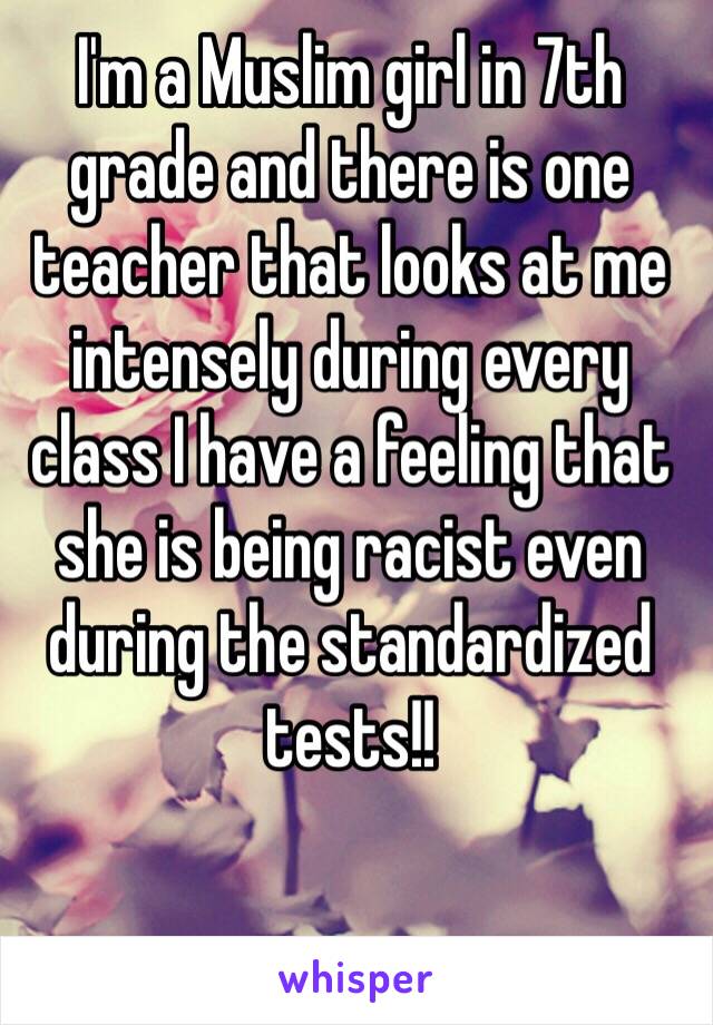 I'm a Muslim girl in 7th grade and there is one teacher that looks at me intensely during every class I have a feeling that she is being racist even during the standardized tests!!