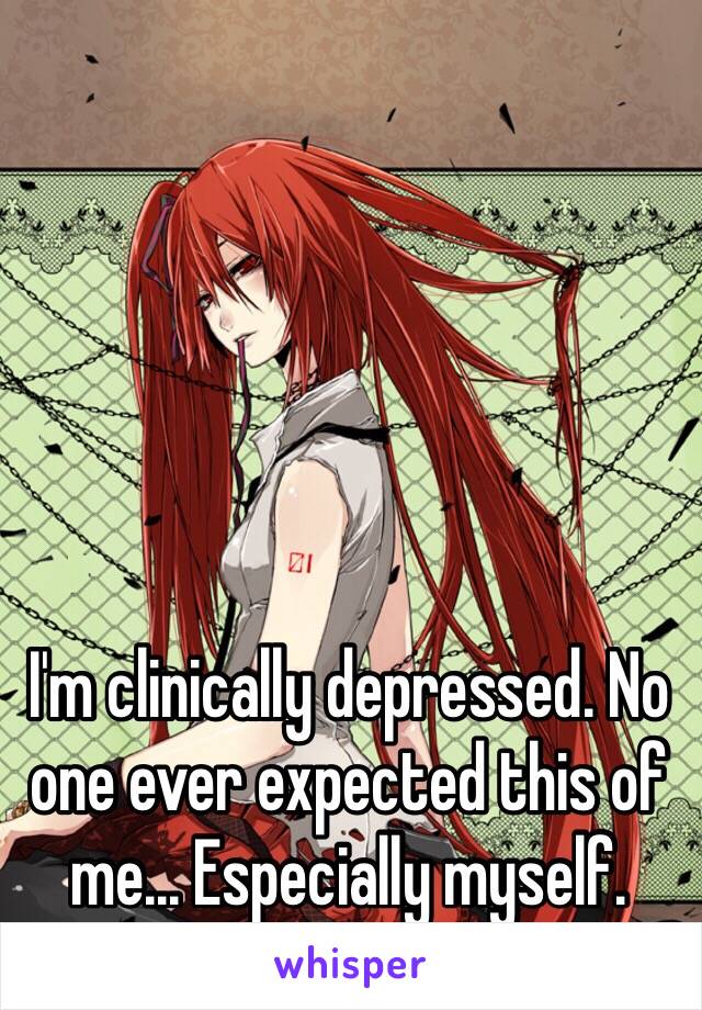 I'm clinically depressed. No one ever expected this of me... Especially myself. 