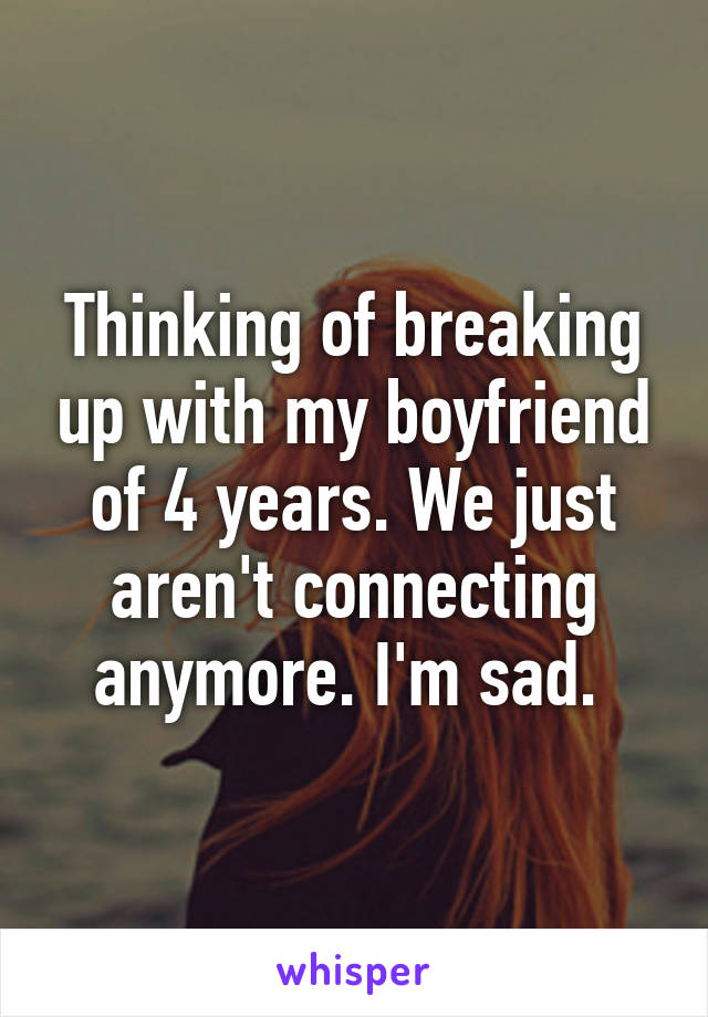 Thinking of breaking up with my boyfriend of 4 years. We just aren't connecting anymore. I'm sad. 