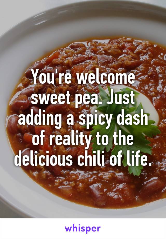 You're welcome sweet pea. Just adding a spicy dash of reality to the delicious chili of life.