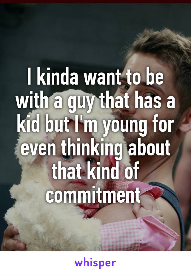 I kinda want to be with a guy that has a kid but I'm young for even thinking about that kind of commitment 