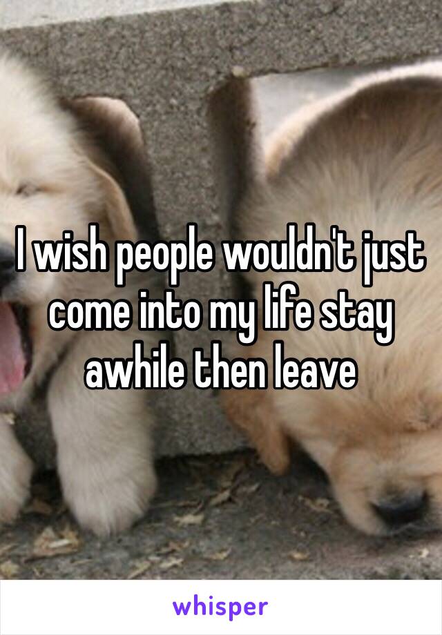 I wish people wouldn't just come into my life stay awhile then leave 