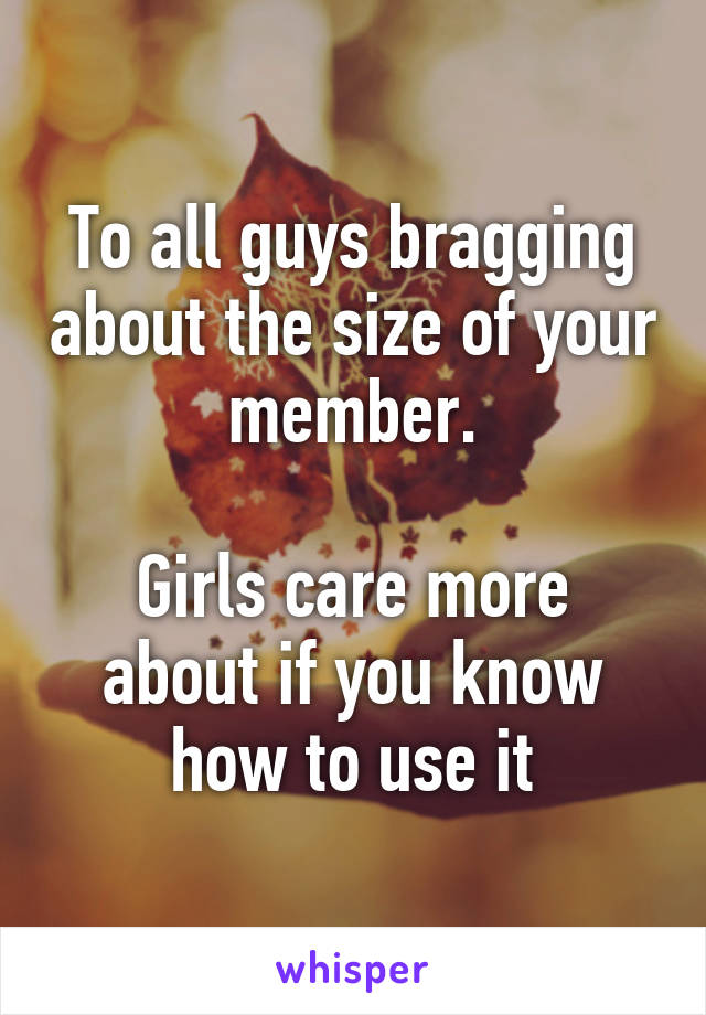 To all guys bragging about the size of your member.

Girls care more about if you know how to use it