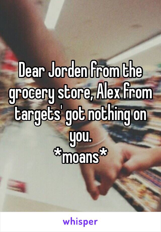 Dear Jorden from the grocery store, Alex from targets' got nothing on you. 
*moans*