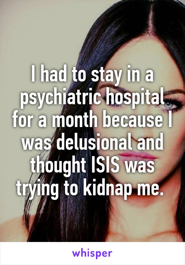 I had to stay in a psychiatric hospital for a month because I was delusional and thought ISIS was trying to kidnap me. 