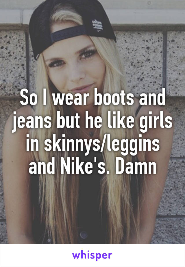 So I wear boots and jeans but he like girls in skinnys/leggins and Nike's. Damn